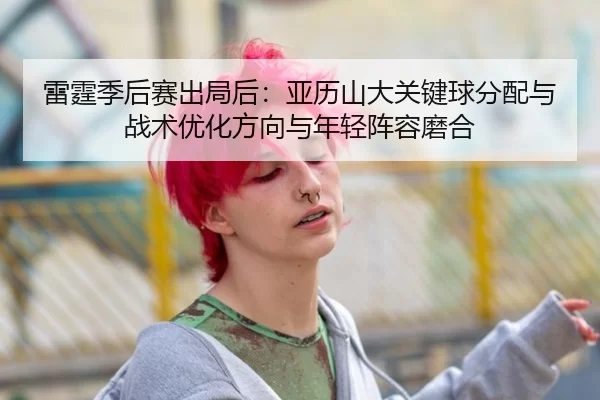 雷霆季后赛出局后：亚历山大关键球分配与战术优化方向与年轻阵容磨合