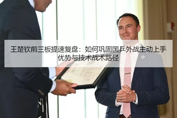 王楚钦前三板提速复盘：如何巩固国乒外战主动上手优势与技术战术路径